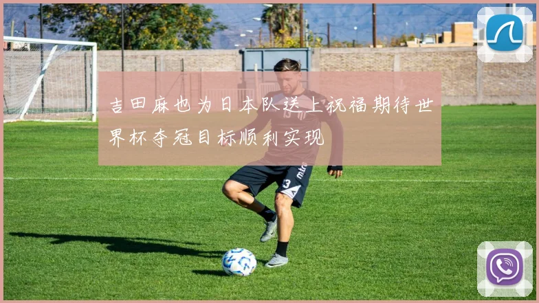 吉田麻也为日本队送上祝福期待世界杯夺冠目标顺利实现