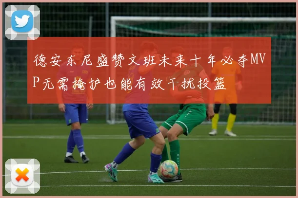 德安东尼盛赞文班未来十年必夺MVP无需掩护也能有效干扰投篮