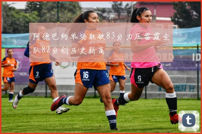 阿德巴约单场狂砍83分力压雷霆全队82分创历史新高