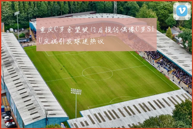 重庆C罗余望破门后模仿偶像C罗SIU庆祝引发球迷热议