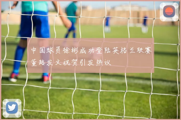 中国球员徐彬成功登陆英格兰联赛董路发文祝贺引发热议