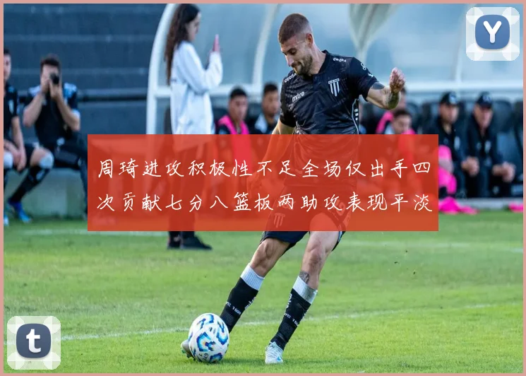 周琦进攻积极性不足全场仅出手四次贡献七分八篮板两助攻表现平淡