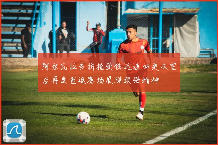 阿尔瓦拉多拼抢受伤迅速回更衣室后再度重返赛场展现顽强精神
