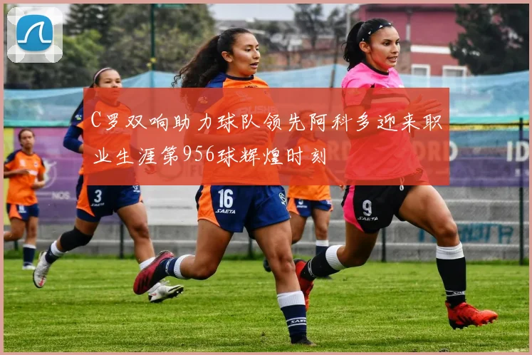 C罗双响助力球队领先阿科多迎来职业生涯第956球辉煌时刻