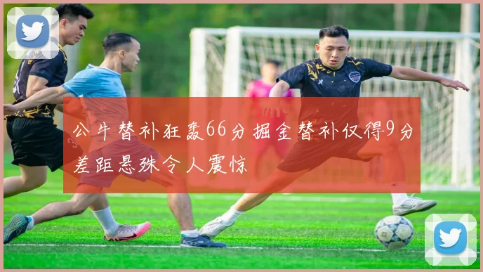 公牛替补狂轰66分掘金替补仅得9分差距悬殊令人震惊