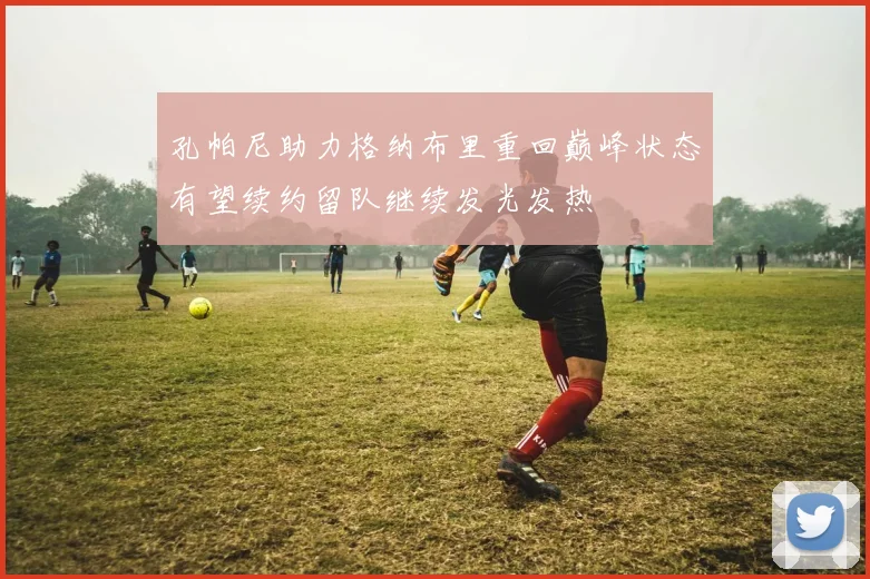 孔帕尼助力格纳布里重回巅峰状态有望续约留队继续发光发热