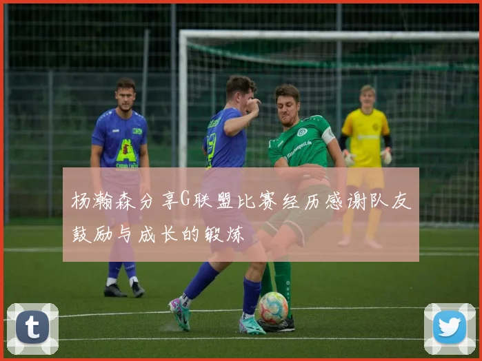 杨瀚森分享G联盟比赛经历感谢队友鼓励与成长的锻炼