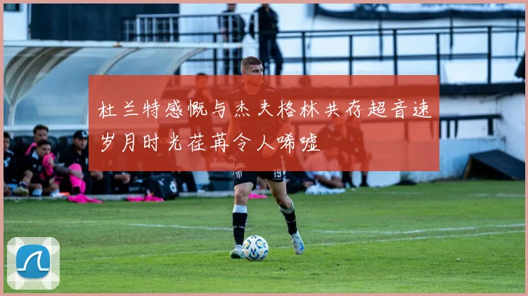 杜兰特感慨与杰夫格林共存超音速岁月时光荏苒令人唏嘘