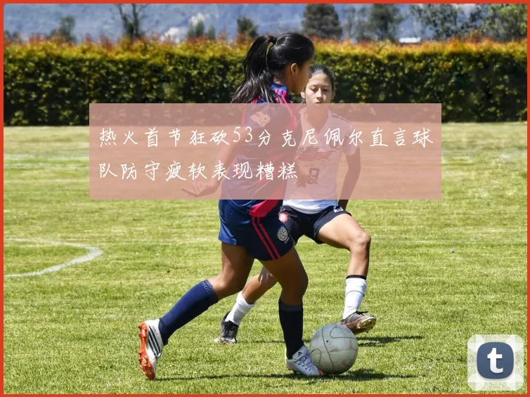 热火首节狂砍53分克尼佩尔直言球队防守疲软表现糟糕