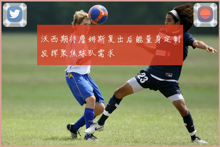 沃西期待詹姆斯复出后能量身定制发挥聚焦球队需求