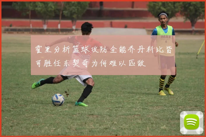 霍里分析篮球攻防全能乔丹科比皆可胜任东契奇为何难以匹敌