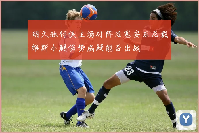 明天独行侠主场对阵活塞安东尼戴维斯小腿伤势成疑能否出战
