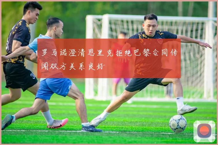 罗马诺澄清恩里克拒绝巴黎合同传闻双方关系良好