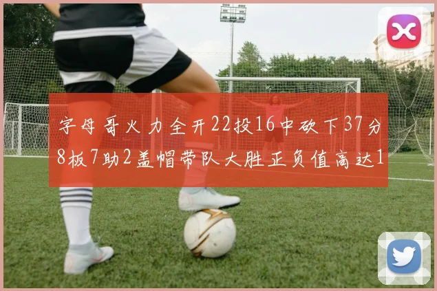 字母哥火力全开22投16中砍下37分8板7助2盖帽带队大胜正负值高达18